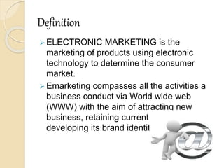 Definition
 ELECTRONIC MARKETING is the
marketing of products using electronic
technology to determine the consumer
market.
 Emarketing compasses all the activities a
business conduct via World wide web
(WWW) with the aim of attracting new
business, retaining current business and
developing its brand identity
 