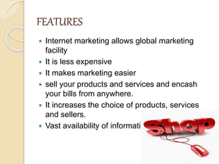 FEATURES
 Internet marketing allows global marketing
facility
 It is less expensive
 It makes marketing easier
 sell your products and services and encash
your bills from anywhere.
 It increases the choice of products, services
and sellers.
 Vast availability of information.
 