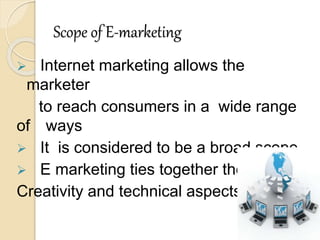 Scope of E-marketing
 Internet marketing allows the
marketer
to reach consumers in a wide range
of ways
 It is considered to be a broad scope
 E marketing ties together the
Creativity and technical aspects.
 