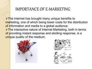 IMPORTANCE OF E-MARKETING
The Internet has brought many unique benefits to
marketing, one of which being lower costs for the distribution
of information and media to a global audience.
The interactive nature of Internet Marketing, both in terms
of providing instant response and eliciting response, is a
unique quality of the medium.
 