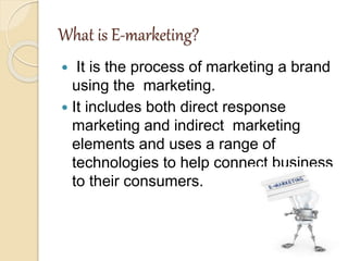 What is E-marketing?
 It is the process of marketing a brand
using the marketing.
 It includes both direct response
marketing and indirect marketing
elements and uses a range of
technologies to help connect business
to their consumers.
 