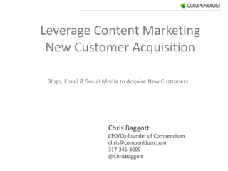 Leverage Content Marketing New Customer Acquisition Blogs, Email & Social Media to Acquire New Customers  Chris Baggott	 CEO/Co-founder of Compendium chris@compenidum.com 317-345-3099 @ChrisBaggott 