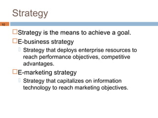 Strategy
10

     Strategy is the means to achieve a goal.
     E-business strategy
        Strategy that deploys enterprise resources to
         reach performance objectives, competitive
         advantages.
     E-marketing strategy
        Strategy that capitalizes on information
         technology to reach marketing objectives.
 