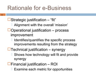 Rationale for e-Business
11

     Strategic justification – “fit”
        Alignment with the overall ‘mission’
     Operational justification – process
      improvement
        Identifies/quantifies the specific process
         improvements resulting from the strategy
     Technical justification – synergy
        Shows how technology will fit and provide
         synergy
     Financial justification – ROI
        Examine each metric for opportunities
 