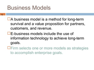 Business Models
12

     A business model is a method for long-term
      survival and a value proposition for partners,
      customers, and revenue.
     E-business models include the use of
      information technology to achieve long-term
      goals.
     Firm selects one or more models as strategies
      to accomplish enterprise goals.
 