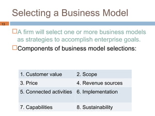 Selecting a Business Model
13

     A firm will select one or more business models
      as strategies to accomplish enterprise goals.
     Components of business model selections:



       1. Customer value      2. Scope
       3. Price               4. Revenue sources
       5. Connected activities 6. Implementation


       7. Capabilities        8. Sustainability
 