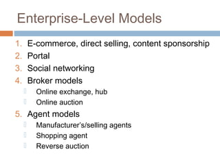 Enterprise-Level Models
1.       E-commerce, direct selling, content sponsorship
2.       Portal
3.       Social networking
4.       Broker models
          Online exchange, hub
          Online auction
5. Agent models
          Manufacturer’s/selling agents
          Shopping agent
          Reverse auction
 
