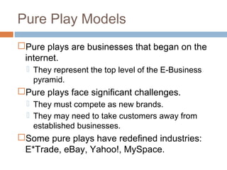 Pure Play Models
Pure plays are businesses that began on the
 internet.
   They represent the top level of the E-Business
    pyramid.
Pure plays face significant challenges.
   They must compete as new brands.
   They may need to take customers away from
    established businesses.
Some pure plays have redefined industries:
 E*Trade, eBay, Yahoo!, MySpace.
 