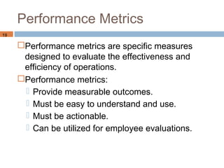 Performance Metrics
19

     Performance metrics are specific measures
      designed to evaluate the effectiveness and
      efficiency of operations.
     Performance metrics:
       Provide measurable outcomes.
       Must be easy to understand and use.
       Must be actionable.
       Can be utilized for employee evaluations.
 