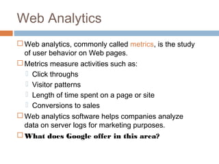 Web Analytics
 Web analytics, commonly called metrics, is the study
  of user behavior on Web pages.
 Metrics measure activities such as:
   Click throughs
   Visitor patterns
   Length of time spent on a page or site
   Conversions to sales
 Web analytics software helps companies analyze
  data on server logs for marketing purposes.
 What does Google offer in this area?
 