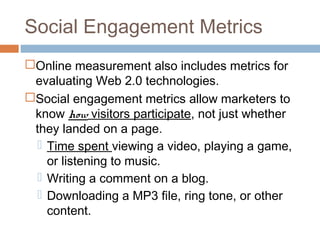 Social Engagement Metrics
Online measurement also includes metrics for
 evaluating Web 2.0 technologies.
Social engagement metrics allow marketers to
 know how visitors participate, not just whether
 they landed on a page.
   Time spent viewing a video, playing a game,
    or listening to music.
   Writing a comment on a blog.
   Downloading a MP3 file, ring tone, or other
    content.
 