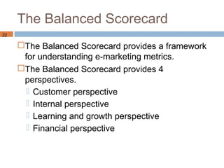 The Balanced Scorecard
22

     The Balanced Scorecard provides a framework
      for understanding e-marketing metrics.
     The Balanced Scorecard provides 4
      perspectives.
        Customer perspective
        Internal perspective
        Learning and growth perspective
        Financial perspective
 