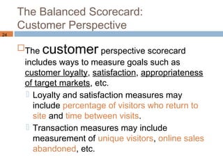 The Balanced Scorecard:
     Customer Perspective
24


     The customer perspective scorecard
      includes ways to measure goals such as
      customer loyalty, satisfaction, appropriateness
      of target markets, etc.
        Loyalty and satisfaction measures may
         include percentage of visitors who return to
         site and time between visits.
        Transaction measures may include
         measurement of unique visitors, online sales
         abandoned, etc.
 
