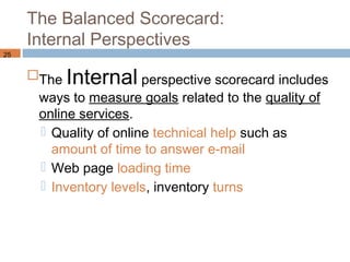 The Balanced Scorecard:
     Internal Perspectives
25


     The Internal perspective scorecard includes
      ways to measure goals related to the quality of
      online services.
       Quality of online technical help such as
        amount of time to answer e-mail
       Web page loading time
       Inventory levels, inventory turns
 