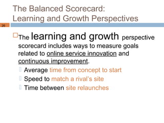 The Balanced Scorecard:
     Learning and Growth Perspectives
26


     The learning     and growth perspective
      scorecard includes ways to measure goals
      related to online service innovation and
      continuous improvement.
       Average time from concept to start
       Speed to match a rival’s site
       Time between site relaunches
 