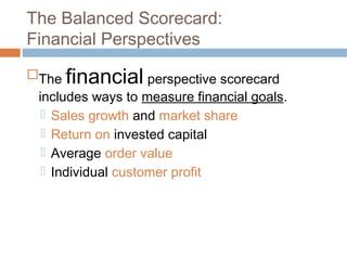 The Balanced Scorecard:
Financial Perspectives
The financial perspective scorecard
 includes ways to measure financial goals.
   Sales growth and market share
   Return on invested capital
   Average order value
   Individual customer profit
 