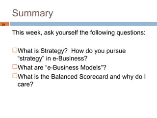 Summary
28

     This week, ask yourself the following questions:

     What is Strategy? How do you pursue
      “strategy” in e-Business?
     What are “e-Business Models”?
     What is the Balanced Scorecard and why do I
      care?
 