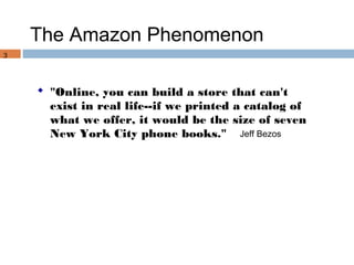 The Amazon Phenomenon
3




     "Online, you can build a store that can't
      exist in real life--if we printed a catalog of
      what we offer, it would be the size of seven
      New York City phone books." Jeff Bezos
 