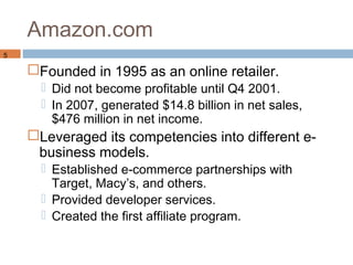Amazon.com
5

    Founded in 1995 as an online retailer.
       Did not become profitable until Q4 2001.
       In 2007, generated $14.8 billion in net sales,
        $476 million in net income.
    Leveraged its competencies into different e-
     business models.
       Established e-commerce partnerships with
        Target, Macy’s, and others.
       Provided developer services.
       Created the first affiliate program.
 