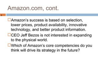 Amazon.com, cont.
6

    Amazon’s success is based on selection,
     lower prices, product availability, innovative
     technology, and better product information.
    CEO Jeff Bezos is not interested in expanding
     to the physical world.
    Which of Amazon’s core competencies do you
     think will drive its strategy in the future?
 