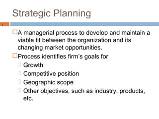 Strategic Planning
7

    A managerial process to develop and maintain a
     viable fit between the organization and its
     changing market opportunities.
    Process identifies firm’s goals for
      Growth
      Competitive position
      Geographic scope
      Other objectives, such as industry, products,
       etc.
 