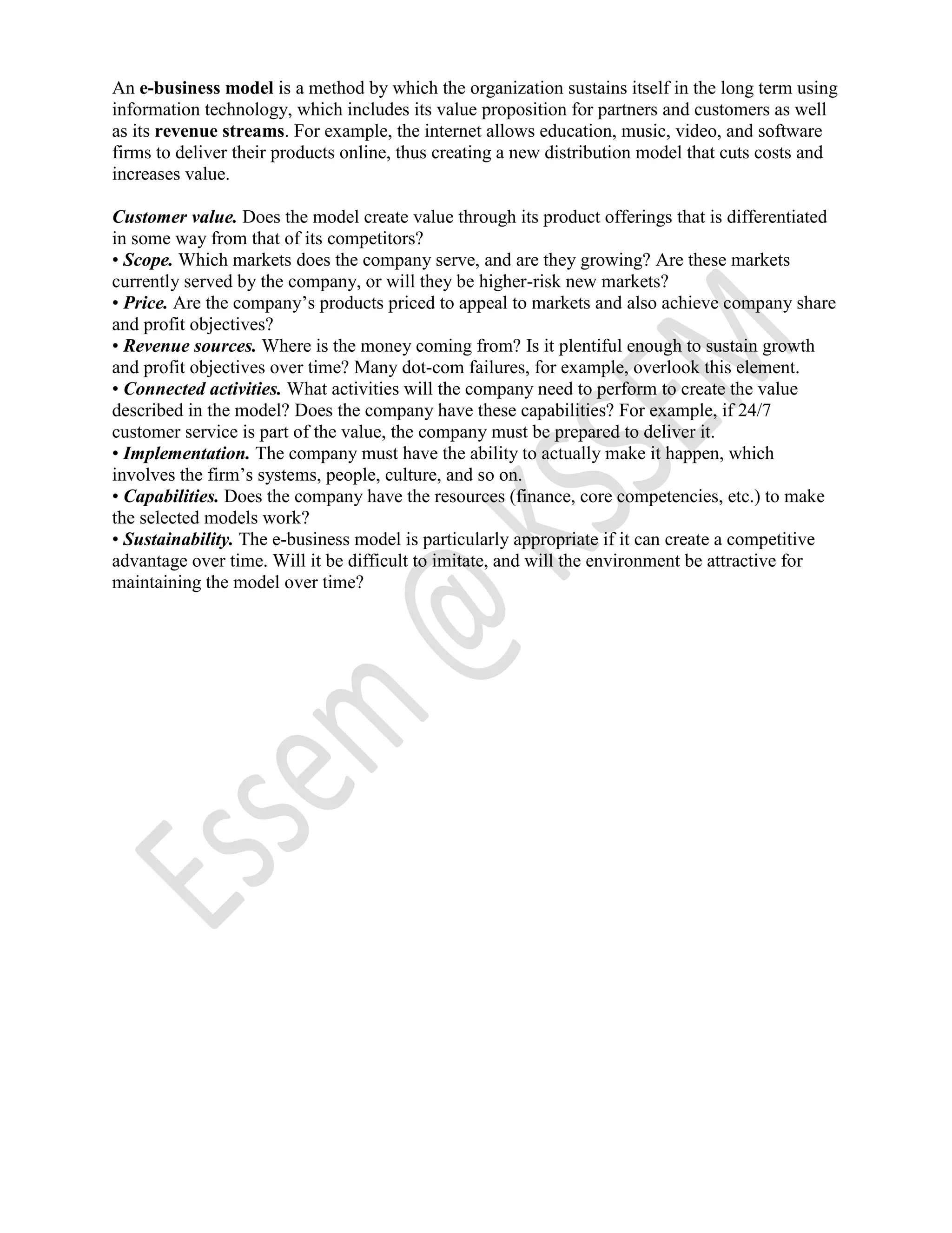 An e-business model is a method by which the organization sustains itself in the long term using
information technology, which includes its value proposition for partners and customers as well
as its revenue streams. For example, the internet allows education, music, video, and software
firms to deliver their products online, thus creating a new distribution model that cuts costs and
increases value.
Customer value. Does the model create value through its product offerings that is differentiated
in some way from that of its competitors?
• Scope. Which markets does the company serve, and are they growing? Are these markets
currently served by the company, or will they be higher-risk new markets?
• Price. Are the company’s products priced to appeal to markets and also achieve company share
and profit objectives?
• Revenue sources. Where is the money coming from? Is it plentiful enough to sustain growth
and profit objectives over time? Many dot-com failures, for example, overlook this element.
• Connected activities. What activities will the company need to perform to create the value
described in the model? Does the company have these capabilities? For example, if 24/7
customer service is part of the value, the company must be prepared to deliver it.
• Implementation. The company must have the ability to actually make it happen, which
involves the firm’s systems, people, culture, and so on.
• Capabilities. Does the company have the resources (finance, core competencies, etc.) to make
the selected models work?
• Sustainability. The e-business model is particularly appropriate if it can create a competitive
advantage over time. Will it be difficult to imitate, and will the environment be attractive for
maintaining the model over time?
 