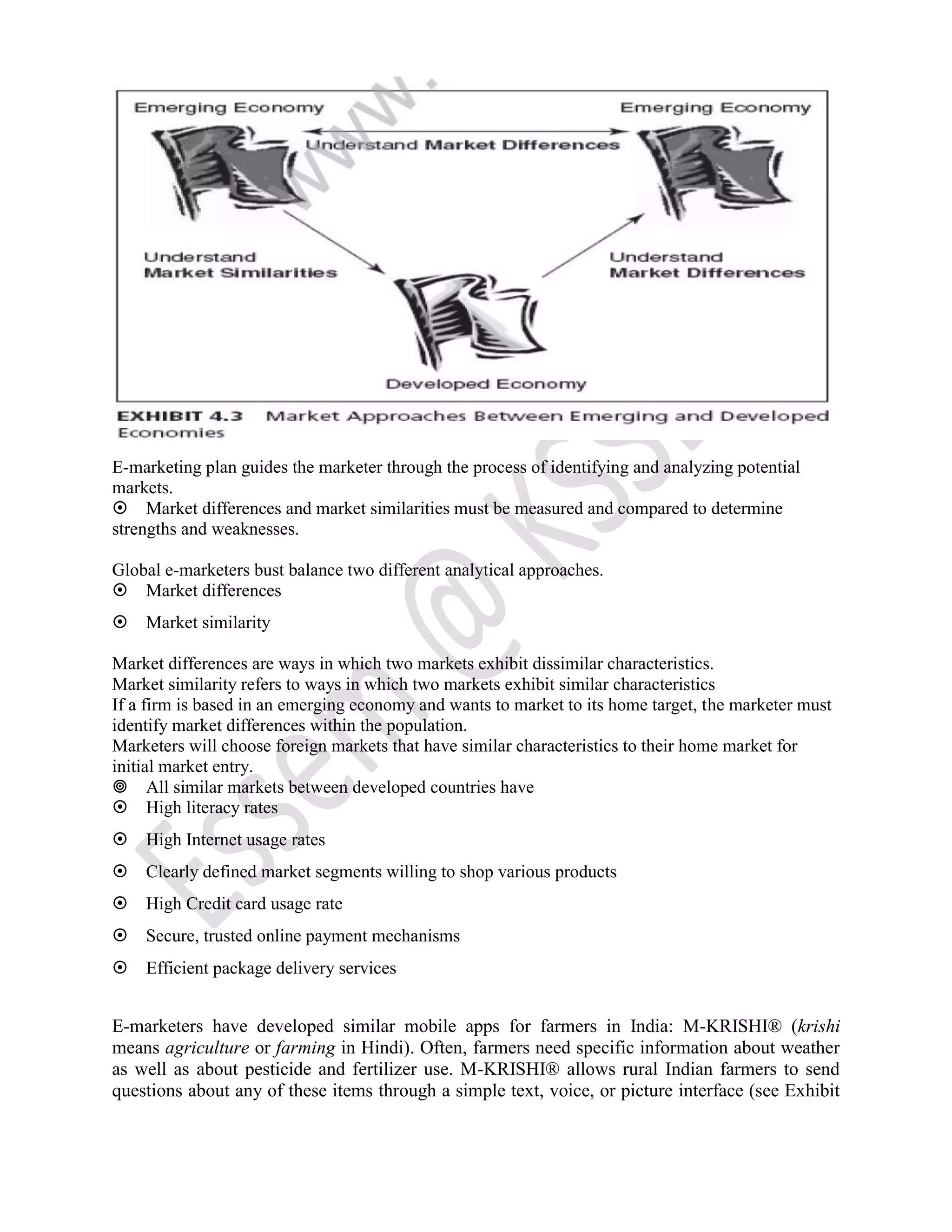 E-marketing plan guides the marketer through the process of identifying and analyzing potential
markets.
Market differences and market similarities must be measured and compared to determine
strengths and weaknesses.
Global e-marketers bust balance two different analytical approaches.
Market differences
Market similarity
Market differences are ways in which two markets exhibit dissimilar characteristics.
Market similarity refers to ways in which two markets exhibit similar characteristics
If a firm is based in an emerging economy and wants to market to its home target, the marketer must
identify market differences within the population.
Marketers will choose foreign markets that have similar characteristics to their home market for
initial market entry.
All similar markets between developed countries have
High literacy rates
High Internet usage rates
Clearly defined market segments willing to shop various products
High Credit card usage rate
Secure, trusted online payment mechanisms
Efficient package delivery services
E-marketers have developed similar mobile apps for farmers in India: M-KRISHI® (krishi
means agriculture or farming in Hindi). Often, farmers need specific information about weather
as well as about pesticide and fertilizer use. M-KRISHI® allows rural Indian farmers to send
questions about any of these items through a simple text, voice, or picture interface (see Exhibit
 