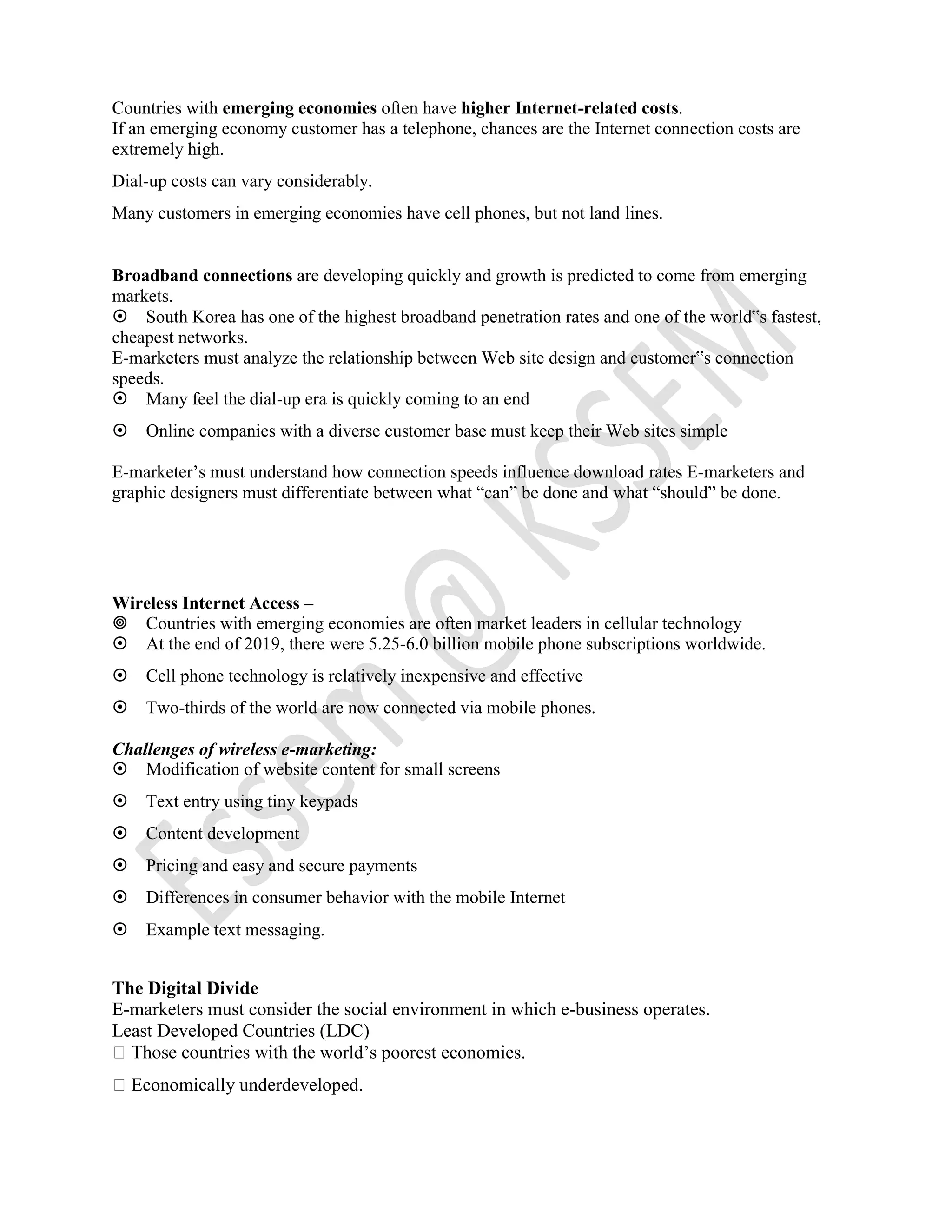 Countries with emerging economies often have higher Internet-related costs.
If an emerging economy customer has a telephone, chances are the Internet connection costs are
extremely high.
Dial-up costs can vary considerably.
Many customers in emerging economies have cell phones, but not land lines.
Broadband connections are developing quickly and growth is predicted to come from emerging
markets.
South Korea has one of the highest broadband penetration rates and one of the world‟s fastest,
cheapest networks.
E-marketers must analyze the relationship between Web site design and customer‟s connection
speeds.
Many feel the dial-up era is quickly coming to an end
Online companies with a diverse customer base must keep their Web sites simple
E-marketer’s must understand how connection speeds influence download rates E-marketers and
graphic designers must differentiate between what “can” be done and what “should” be done.
Wireless Internet Access –
Countries with emerging economies are often market leaders in cellular technology
At the end of 2019, there were 5.25-6.0 billion mobile phone subscriptions worldwide.
Cell phone technology is relatively inexpensive and effective
Two-thirds of the world are now connected via mobile phones.
Challenges of wireless e-marketing:
Modification of website content for small screens
Text entry using tiny keypads
Content development
Pricing and easy and secure payments
Differences in consumer behavior with the mobile Internet
Example text messaging.
The Digital Divide
E-marketers must consider the social environment in which e-business operates.
Least Developed Countries (LDC)
world’s poorest economies.
Economically underdeveloped.
 