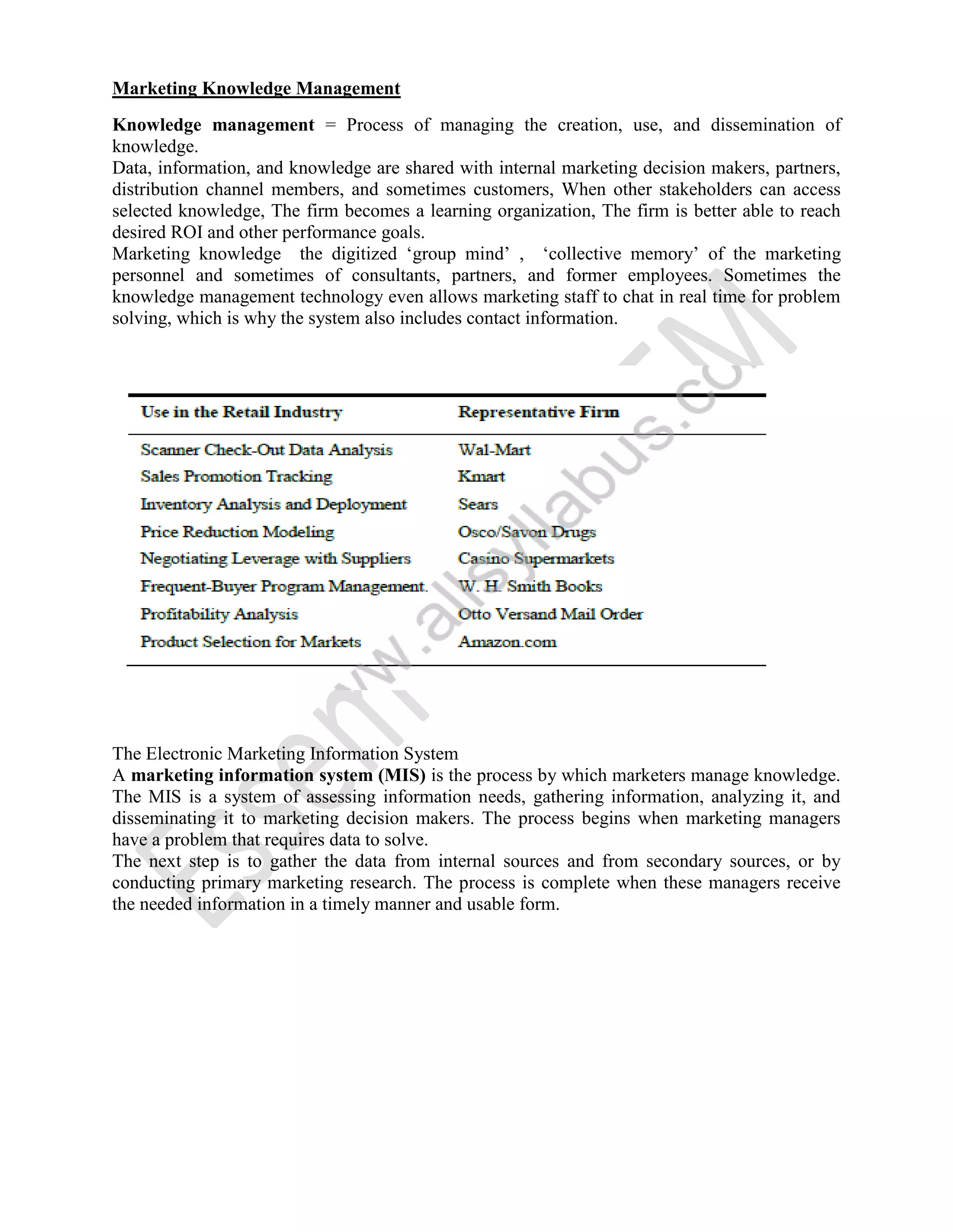Marketing Knowledge Management
Knowledge management = Process of managing the creation, use, and dissemination of
knowledge.
Data, information, and knowledge are shared with internal marketing decision makers, partners,
distribution channel members, and sometimes customers, When other stakeholders can access
selected knowledge, The firm becomes a learning organization, The firm is better able to reach
desired ROI and other performance goals.
Marketing knowledge the digitized ‘group mind’ , ‘collective memory’ of the marketing
personnel and sometimes of consultants, partners, and former employees. Sometimes the
knowledge management technology even allows marketing staff to chat in real time for problem
solving, which is why the system also includes contact information.
The Electronic Marketing Information System
A marketing information system (MIS) is the process by which marketers manage knowledge.
The MIS is a system of assessing information needs, gathering information, analyzing it, and
disseminating it to marketing decision makers. The process begins when marketing managers
have a problem that requires data to solve.
The next step is to gather the data from internal sources and from secondary sources, or by
conducting primary marketing research. The process is complete when these managers receive
the needed information in a timely manner and usable form.
 