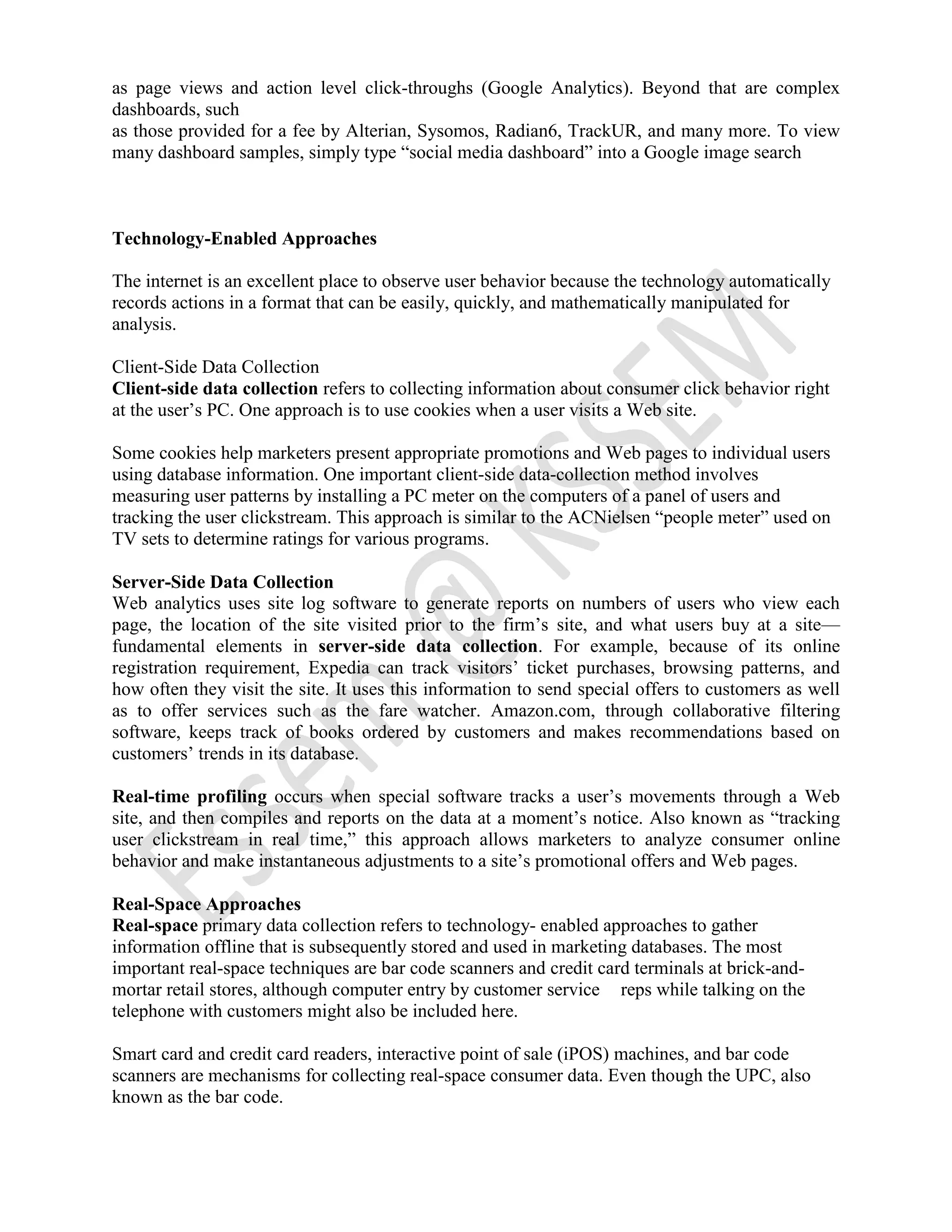 as page views and action level click-throughs (Google Analytics). Beyond that are complex
dashboards, such
as those provided for a fee by Alterian, Sysomos, Radian6, TrackUR, and many more. To view
many dashboard samples, simply type “social media dashboard” into a Google image search
Technology-Enabled Approaches
The internet is an excellent place to observe user behavior because the technology automatically
records actions in a format that can be easily, quickly, and mathematically manipulated for
analysis.
Client-Side Data Collection
Client-side data collection refers to collecting information about consumer click behavior right
at the user’s PC. One approach is to use cookies when a user visits a Web site.
Some cookies help marketers present appropriate promotions and Web pages to individual users
using database information. One important client-side data-collection method involves
measuring user patterns by installing a PC meter on the computers of a panel of users and
tracking the user clickstream. This approach is similar to the ACNielsen “people meter” used on
TV sets to determine ratings for various programs.
Server-Side Data Collection
Web analytics uses site log software to generate reports on numbers of users who view each
page, the location of the site visited prior to the firm’s site, and what users buy at a site—
fundamental elements in server-side data collection. For example, because of its online
registration requirement, Expedia can track visitors’ ticket purchases, browsing patterns, and
how often they visit the site. It uses this information to send special offers to customers as well
as to offer services such as the fare watcher. Amazon.com, through collaborative filtering
software, keeps track of books ordered by customers and makes recommendations based on
customers’ trends in its database.
Real-time profiling occurs when special software tracks a user’s movements through a Web
site, and then compiles and reports on the data at a moment’s notice. Also known as “tracking
user clickstream in real time,” this approach allows marketers to analyze consumer online
behavior and make instantaneous adjustments to a site’s promotional offers and Web pages.
Real-Space Approaches
Real-space primary data collection refers to technology- enabled approaches to gather
information offline that is subsequently stored and used in marketing databases. The most
important real-space techniques are bar code scanners and credit card terminals at brick-and-
mortar retail stores, although computer entry by customer service reps while talking on the
telephone with customers might also be included here.
Smart card and credit card readers, interactive point of sale (iPOS) machines, and bar code
scanners are mechanisms for collecting real-space consumer data. Even though the UPC, also
known as the bar code.
 