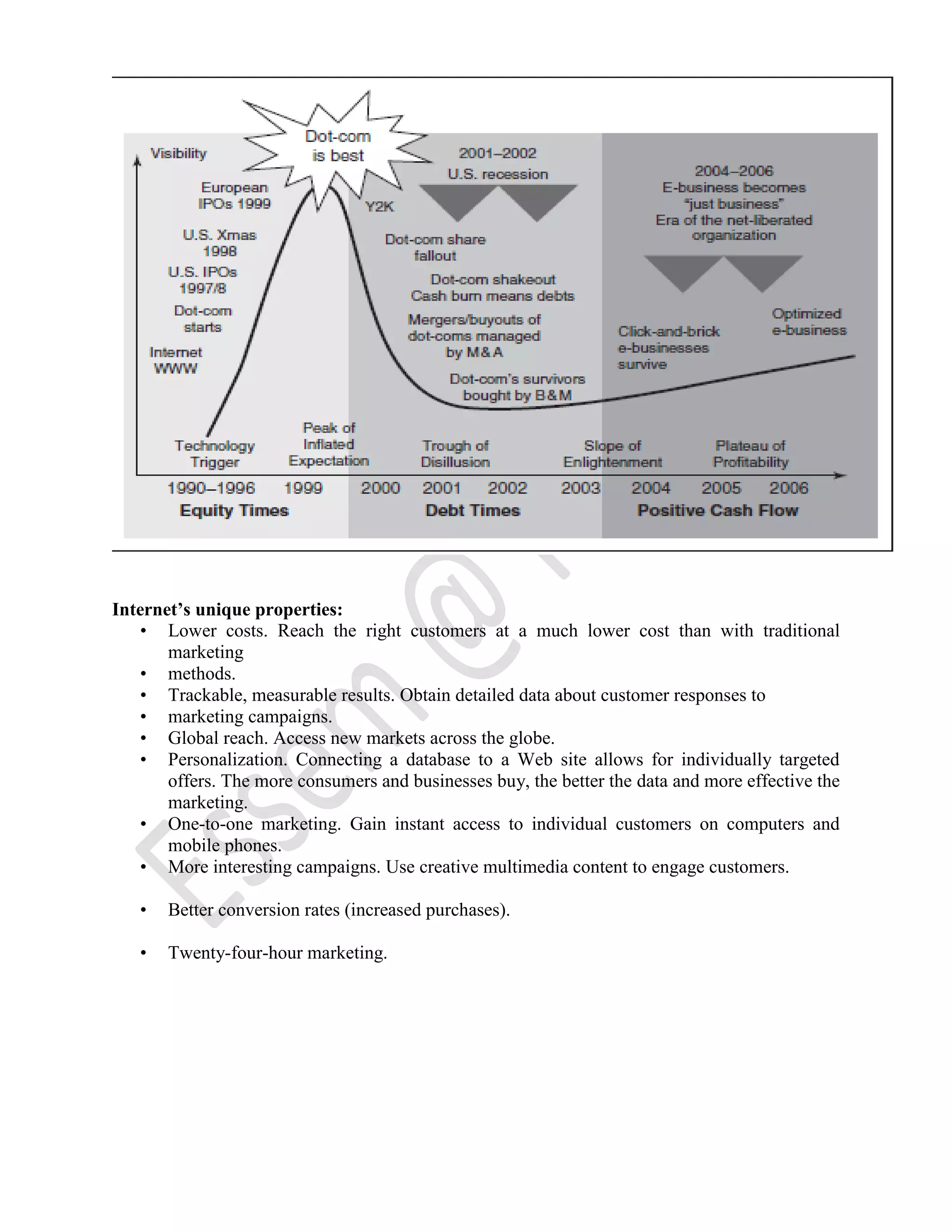 Internet’s unique properties:
• Lower costs. Reach the right customers at a much lower cost than with traditional
marketing
• methods.
• Trackable, measurable results. Obtain detailed data about customer responses to
• marketing campaigns.
• Global reach. Access new markets across the globe.
• Personalization. Connecting a database to a Web site allows for individually targeted
offers. The more consumers and businesses buy, the better the data and more effective the
marketing.
• One-to-one marketing. Gain instant access to individual customers on computers and
mobile phones.
• More interesting campaigns. Use creative multimedia content to engage customers.
• Better conversion rates (increased purchases).
• Twenty-four-hour marketing.
 