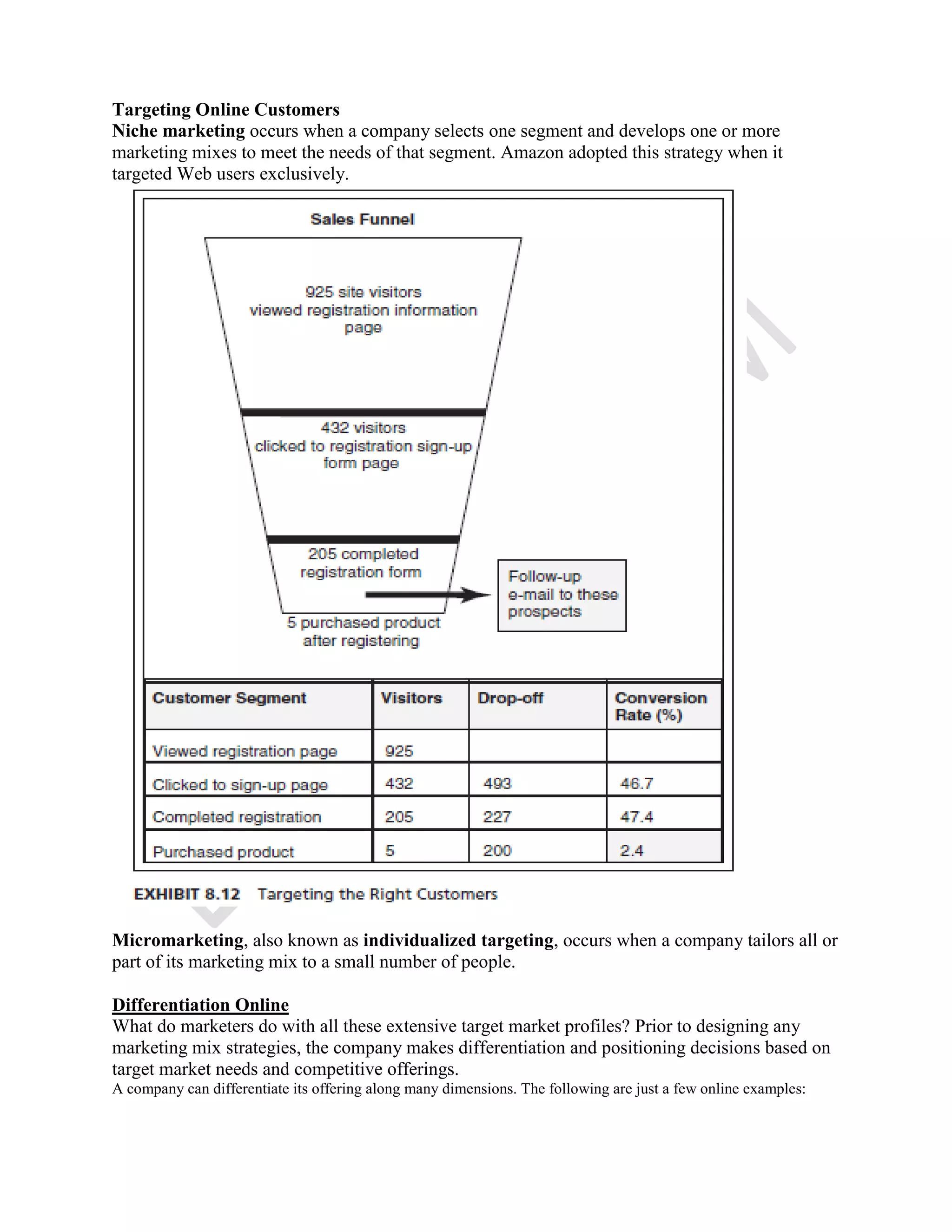 Targeting Online Customers
Niche marketing occurs when a company selects one segment and develops one or more
marketing mixes to meet the needs of that segment. Amazon adopted this strategy when it
targeted Web users exclusively.
Micromarketing, also known as individualized targeting, occurs when a company tailors all or
part of its marketing mix to a small number of people.
Differentiation Online
What do marketers do with all these extensive target market profiles? Prior to designing any
marketing mix strategies, the company makes differentiation and positioning decisions based on
target market needs and competitive offerings.
A company can differentiate its offering along many dimensions. The following are just a few online examples:
 
