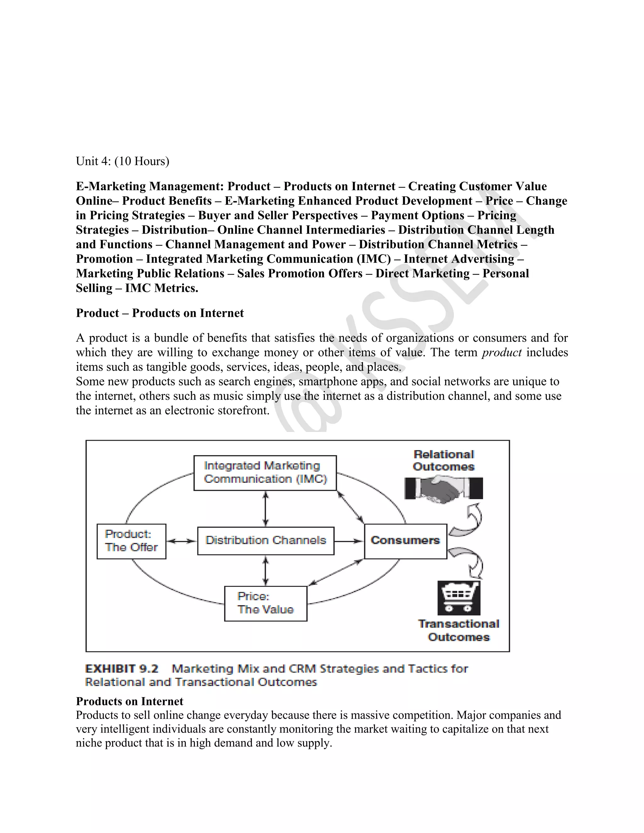 Unit 4: (10 Hours)
E-Marketing Management: Product – Products on Internet – Creating Customer Value
Online– Product Benefits – E-Marketing Enhanced Product Development – Price – Change
in Pricing Strategies – Buyer and Seller Perspectives – Payment Options – Pricing
Strategies – Distribution– Online Channel Intermediaries – Distribution Channel Length
and Functions – Channel Management and Power – Distribution Channel Metrics –
Promotion – Integrated Marketing Communication (IMC) – Internet Advertising –
Marketing Public Relations – Sales Promotion Offers – Direct Marketing – Personal
Selling – IMC Metrics.
Product – Products on Internet
A product is a bundle of benefits that satisfies the needs of organizations or consumers and for
which they are willing to exchange money or other items of value. The term product includes
items such as tangible goods, services, ideas, people, and places.
Some new products such as search engines, smartphone apps, and social networks are unique to
the internet, others such as music simply use the internet as a distribution channel, and some use
the internet as an electronic storefront.
Products on Internet
Products to sell online change everyday because there is massive competition. Major companies and
very intelligent individuals are constantly monitoring the market waiting to capitalize on that next
niche product that is in high demand and low supply.
 