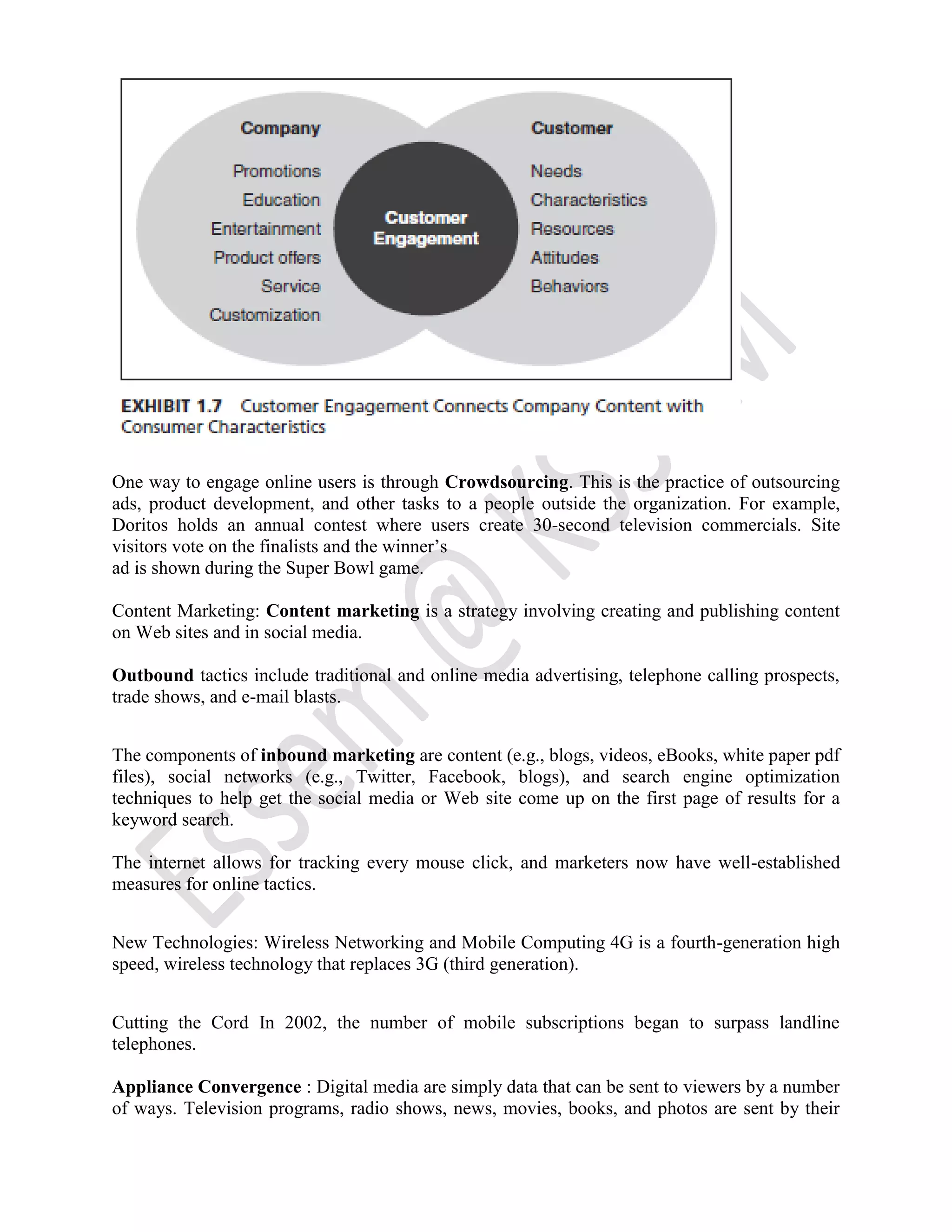 One way to engage online users is through Crowdsourcing. This is the practice of outsourcing
ads, product development, and other tasks to a people outside the organization. For example,
Doritos holds an annual contest where users create 30-second television commercials. Site
visitors vote on the finalists and the winner’s
ad is shown during the Super Bowl game.
Content Marketing: Content marketing is a strategy involving creating and publishing content
on Web sites and in social media.
Outbound tactics include traditional and online media advertising, telephone calling prospects,
trade shows, and e-mail blasts.
The components of inbound marketing are content (e.g., blogs, videos, eBooks, white paper pdf
files), social networks (e.g., Twitter, Facebook, blogs), and search engine optimization
techniques to help get the social media or Web site come up on the first page of results for a
keyword search.
The internet allows for tracking every mouse click, and marketers now have well-established
measures for online tactics.
New Technologies: Wireless Networking and Mobile Computing 4G is a fourth-generation high
speed, wireless technology that replaces 3G (third generation).
Cutting the Cord In 2002, the number of mobile subscriptions began to surpass landline
telephones.
Appliance Convergence : Digital media are simply data that can be sent to viewers by a number
of ways. Television programs, radio shows, news, movies, books, and photos are sent by their
 
