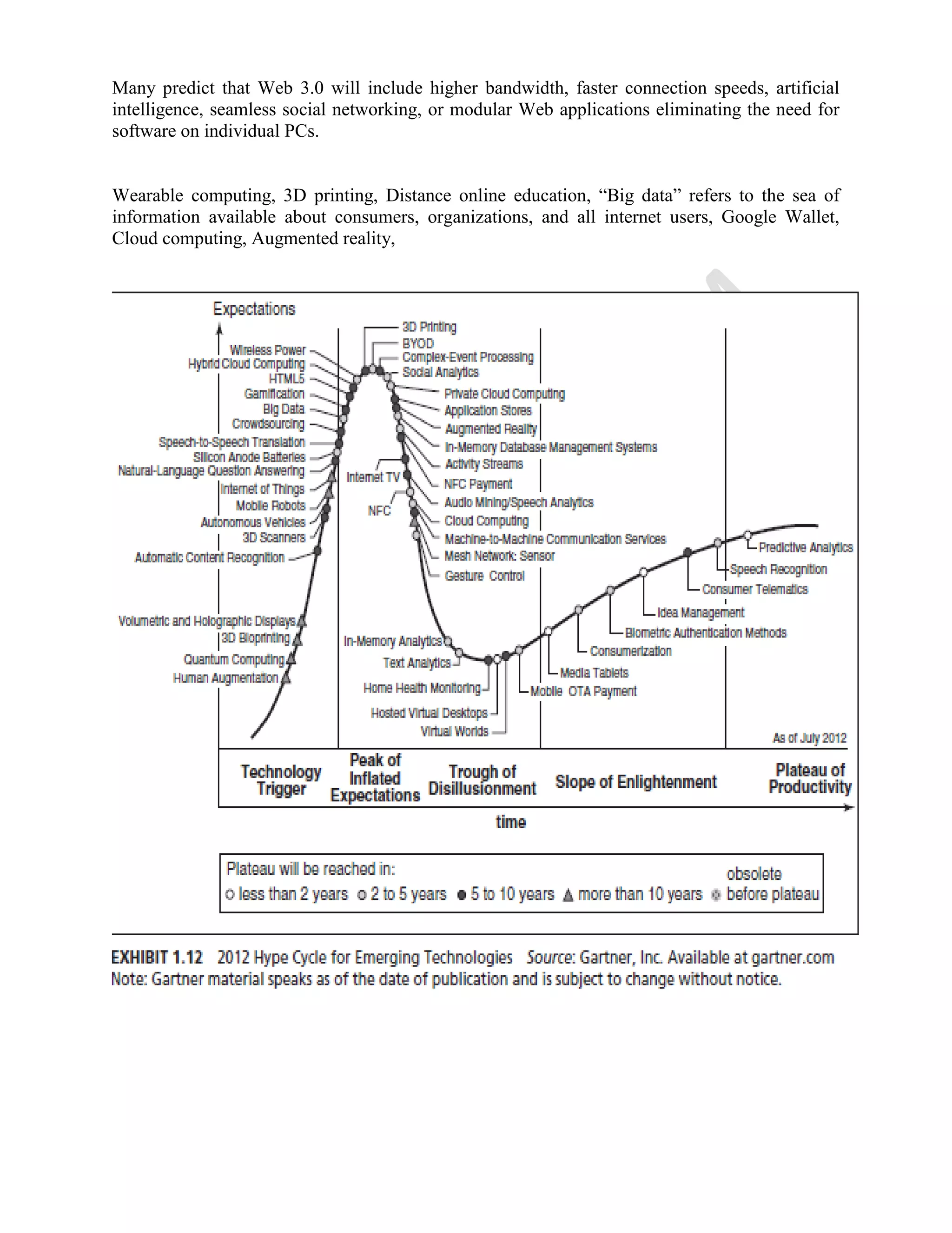 Many predict that Web 3.0 will include higher bandwidth, faster connection speeds, artificial
intelligence, seamless social networking, or modular Web applications eliminating the need for
software on individual PCs.
Wearable computing, 3D printing, Distance online education, “Big data” refers to the sea of
information available about consumers, organizations, and all internet users, Google Wallet,
Cloud computing, Augmented reality,
 
