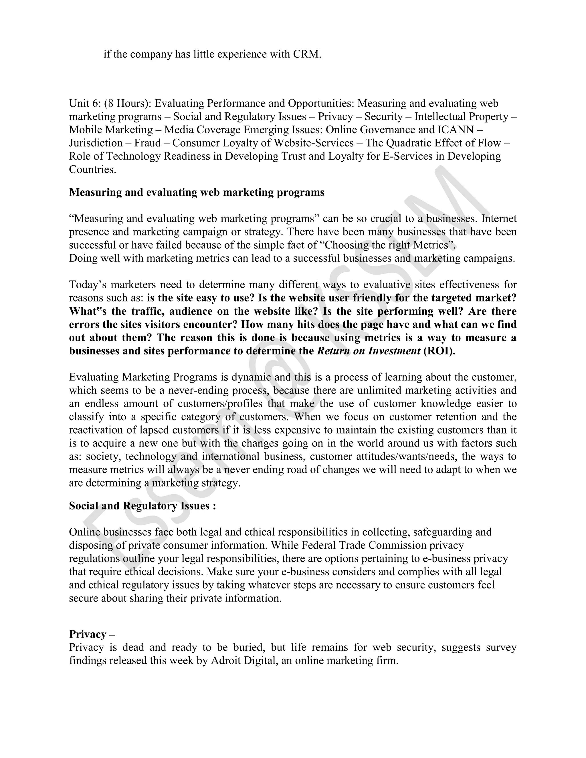 if the company has little experience with CRM.
Unit 6: (8 Hours): Evaluating Performance and Opportunities: Measuring and evaluating web
marketing programs – Social and Regulatory Issues – Privacy – Security – Intellectual Property –
Mobile Marketing – Media Coverage Emerging Issues: Online Governance and ICANN –
Jurisdiction – Fraud – Consumer Loyalty of Website-Services – The Quadratic Effect of Flow –
Role of Technology Readiness in Developing Trust and Loyalty for E-Services in Developing
Countries.
Measuring and evaluating web marketing programs
“Measuring and evaluating web marketing programs” can be so crucial to a businesses. Internet
presence and marketing campaign or strategy. There have been many businesses that have been
successful or have failed because of the simple fact of “Choosing the right Metrics”.
Doing well with marketing metrics can lead to a successful businesses and marketing campaigns.
Today’s marketers need to determine many different ways to evaluative sites effectiveness for
reasons such as: is the site easy to use? Is the website user friendly for the targeted market?
What‟s the traffic, audience on the website like? Is the site performing well? Are there
errors the sites visitors encounter? How many hits does the page have and what can we find
out about them? The reason this is done is because using metrics is a way to measure a
businesses and sites performance to determine the Return on Investment (ROI).
Evaluating Marketing Programs is dynamic and this is a process of learning about the customer,
which seems to be a never-ending process, because there are unlimited marketing activities and
an endless amount of customers/profiles that make the use of customer knowledge easier to
classify into a specific category of customers. When we focus on customer retention and the
reactivation of lapsed customers if it is less expensive to maintain the existing customers than it
is to acquire a new one but with the changes going on in the world around us with factors such
as: society, technology and international business, customer attitudes/wants/needs, the ways to
measure metrics will always be a never ending road of changes we will need to adapt to when we
are determining a marketing strategy.
Social and Regulatory Issues :
Online businesses face both legal and ethical responsibilities in collecting, safeguarding and
disposing of private consumer information. While Federal Trade Commission privacy
regulations outline your legal responsibilities, there are options pertaining to e-business privacy
that require ethical decisions. Make sure your e-business considers and complies with all legal
and ethical regulatory issues by taking whatever steps are necessary to ensure customers feel
secure about sharing their private information.
Privacy –
Privacy is dead and ready to be buried, but life remains for web security, suggests survey
findings released this week by Adroit Digital, an online marketing firm.
 