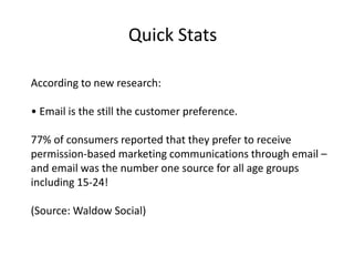 Quick Stats 
According to new research: 
• Email is the still the customer preference. 
77% of consumers reported that they prefer to receive 
permission-based marketing communications through email – 
and email was the number one source for all age groups 
including 15-24! 
(Source: Waldow Social) 
 