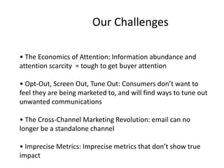 Our Challenges 
• The Economics of Attention: Information abundance and 
attention scarcity = tough to get buyer attention 
• Opt-Out, Screen Out, Tune Out: Consumers don’t want to 
feel they are being marketed to, and will find ways to tune out 
unwanted communications 
• The Cross-Channel Marketing Revolution: email can no 
longer be a standalone channel 
• Imprecise Metrics: Imprecise metrics that don’t show true 
impact 
 