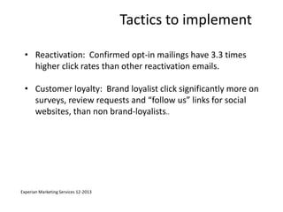 Tactics to implement 
• Reactivation: Confirmed opt-in mailings have 3.3 times 
higher click rates than other reactivation emails. 
• Customer loyalty: Brand loyalist click significantly more on 
surveys, review requests and “follow us” links for social 
websites, than non brand-loyalists.. 
Experian Marketing Services 12-2013 
 