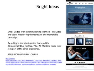 Bright Ideas 
Email united with other marketing channels – like video 
and social media = highly interactive and memorable 
campaign. 
By pulling in the latest photos that used the 
#DreamingInBlue hashtag, 7 For All Mankind made their 
fans part of the email experience. 
320% INCREASE IN FOLLOWERS 
http://view.os-email. 
com/?j=fec61571716c0278&m=fe9912727561017e74&ls=fe551373706d0c7e7412 
&l=ff951678&s=fe5b157675610d797d17&jb=ff61167770&ju=fe9216787665067b72&&s 
mtrctid=16059483&utm_source=promo&utm_medium=email&utm_campaign 
=03052014_Dreaming_in_Blue&CID=em_03052014_Dreaming_in_Blue&&&&r=0&r=0 
 