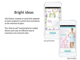 Bright Ideas 
Lilly Pulitzer created an email that adapted 
to each recipient’s current time and device 
at the moment of open. 
The ‘click-to-call’ functionality for mobile 
device users was an effective way to 
maximize cross-channel sales. 
 
