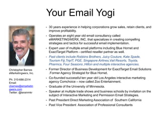 Your Email Yogi 
- 30 years experience in helping corporations grow sales, retain clients, and 
improve profitability. 
- Operates an eight year old email consultancy called 
eMARKETINGWERX, INC. that specializes in creating compelling 
strategies and tactics for successful email implementation. 
- Expert user of multiple email platforms including Blue Hornet and 
ExactTarget Platform - certified reseller partner as well. 
- Past clients include Robbins Brothers, Juicy Couture, Kate Spade, 
Tourism Fiji,TripIT, PGE, Singapore Airlines,Vail Resorts, Toyota, 
Pharmca, Four Seasons ,Hilton and multiple interactive agencies. 
- Former Director of Business Development for ExactTarget Email Solutions 
.Former Agency Strategist for Blue Hornet. 
- Co-founded successful ten year old Los Angeles interactive marketing 
agency Comchoice – now called Zoo Entertainment. 
- Graduate of the University of Minnesota. 
- Speaker at multiple trade shows and business schools by invitation on the 
subject of Interactive Marketing and Permission Email Strategies. 
- Past President Direct Marketing Association of Southern California 
- Past Vice President Association of Professional Consultants 
Christopher Barnes 
eMarketingwerx, Inc. 
Ph: 310-686-2314 
Email: 
cbarnes@emarketin 
gwerx.com 
Twitter: @larainmkr 
 