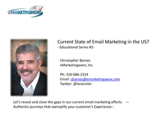 Current State of Email Marketing in the US? 
- Educational Series #2- 
Christopher Barnes 
eMarketingwerx, Inc. 
Ph: 310-686-2314 
Email: cbarnes@emarketingwerx.com 
Twitter: @larainmkr 
Let’s reveal and close the gaps in our current email marketing efforts. --- 
Authentic journeys that exemplify your customer’s Experience-- 
