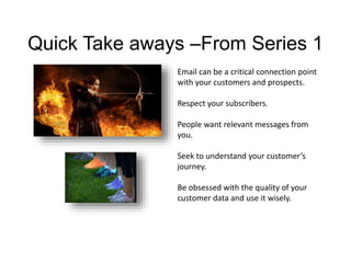 Quick Take aways –From Series 1 
Email can be a critical connection point 
with your customers and prospects. 
Respect your subscribers. 
People want relevant messages from 
you. 
Seek to understand your customer’s 
journey. 
Be obsessed with the quality of your 
customer data and use it wisely. 
 