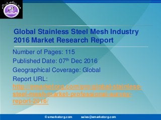 Global Stainless Steel Mesh Industry
2016 Market Research Report
Number of Pages: 115
Published Date: 07th Dec 2016
Geographical Coverage: Global
Report URL:
http://emarketorg.com/pro/global-stainless-
steel-mesh-market-professional-survey-
report-2016/
© emarketorg.com sales@emarketorg.com
 