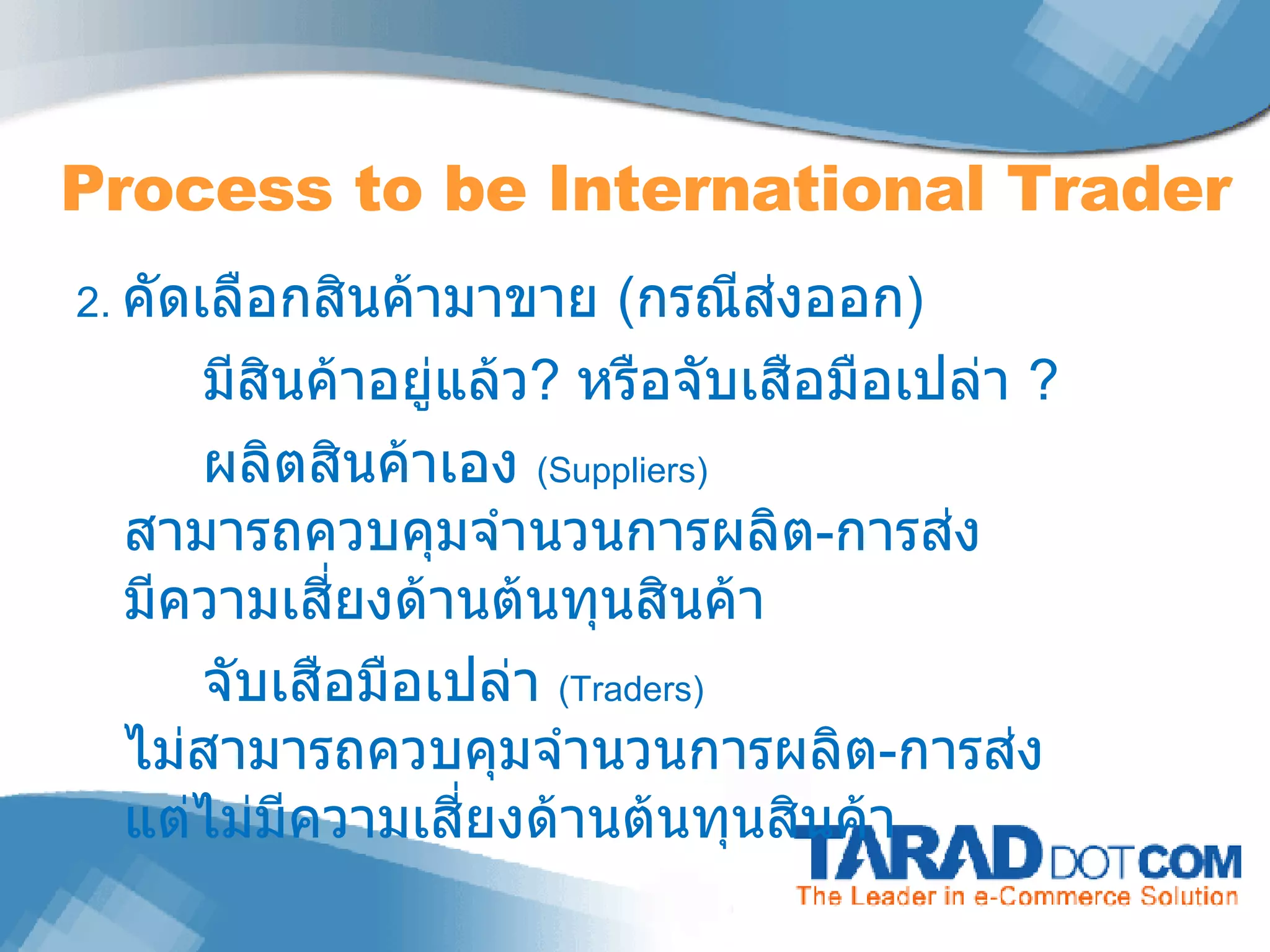 2.  คัดเลือกสินค้ามาขาย  ( กรณีส่งออก ) มีสินค้าอยู่แล้ว ?  หรือจับเสือมือเปล่า  ? ผลิตสินค้าเอง  (Suppliers)  สามารถควบคุมจำนวนการผลิต - การส่ง มีความเสี่ยงด้านต้นทุนสินค้า จับเสือมือเปล่า  (Traders)  ไม่สามารถควบคุมจำนวนการผลิต - การส่ง แต่ไม่มีความเสี่ยงด้านต้นทุนสินค้า Process to be International Trader 