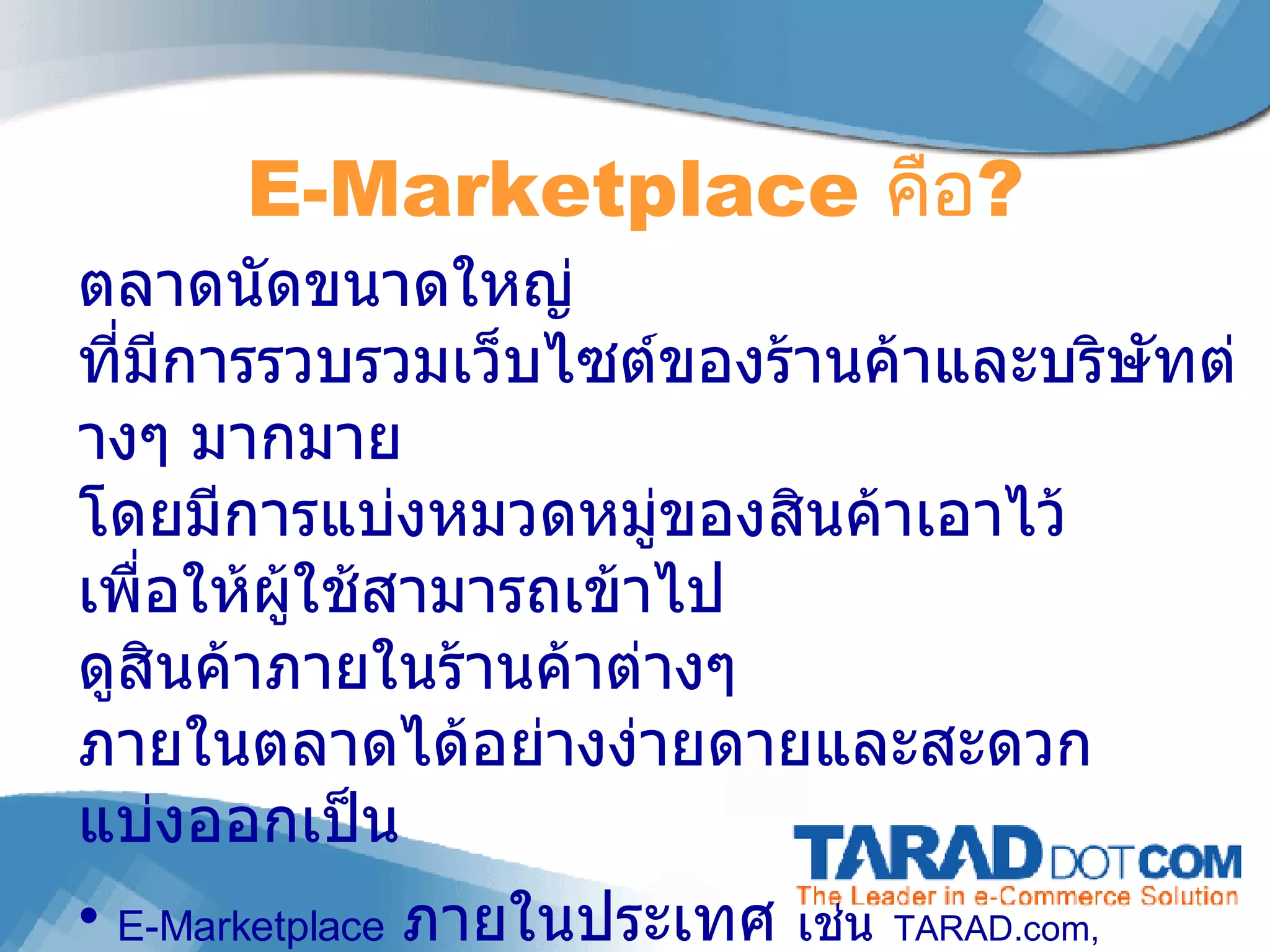 E-Marketplace  คือ ? ตลาดนัดขนาดใหญ่ ที่มีการรวบรวมเว็บไซต์ของร้านค้าและบริษัทต่างๆ มากมาย โดยมีการแบ่งหมวดหมู่ของสินค้าเอาไว้ เพื่อให้ผู้ใช้สามารถเข้าไป ดูสินค้าภายในร้านค้าต่างๆ ภายในตลาดได้อย่างง่ายดายและสะดวก แบ่งออกเป็น  E-Marketplace   ภายในประเทศ   เช่น   TARAD.com,   ThaiTambon.com E-Marketplace   ภูมิภาค / โลก  เช่น  www.alibaba.com 