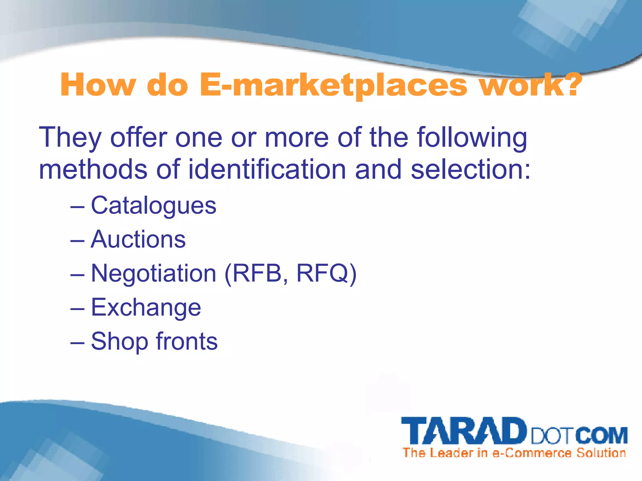 How do E-marketplaces work? They offer one or more of the following methods of identification and selection: Catalogues Auctions Negotiation (RFB, RFQ) Exchange Shop fronts 