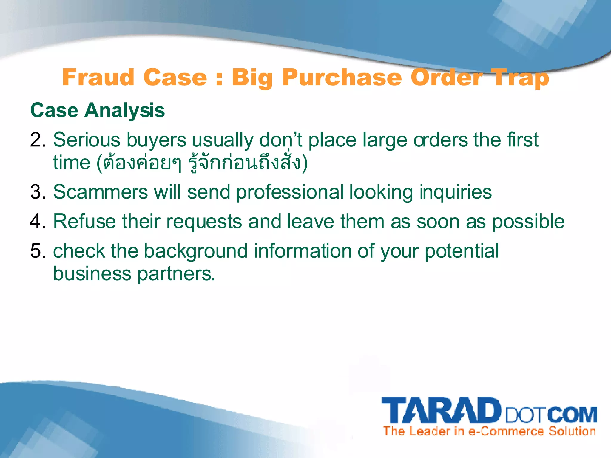 Fraud Case : Big Purchase Order Trap Case Analysis Serious buyers usually don’t place large orders the first time  ( ต้องค่อยๆ รู้จักก่อนถึงสั่ง ) Scammers will send professional looking inquiries Refuse their requests and leave them as soon as possible check the background information of your potential business partners. 