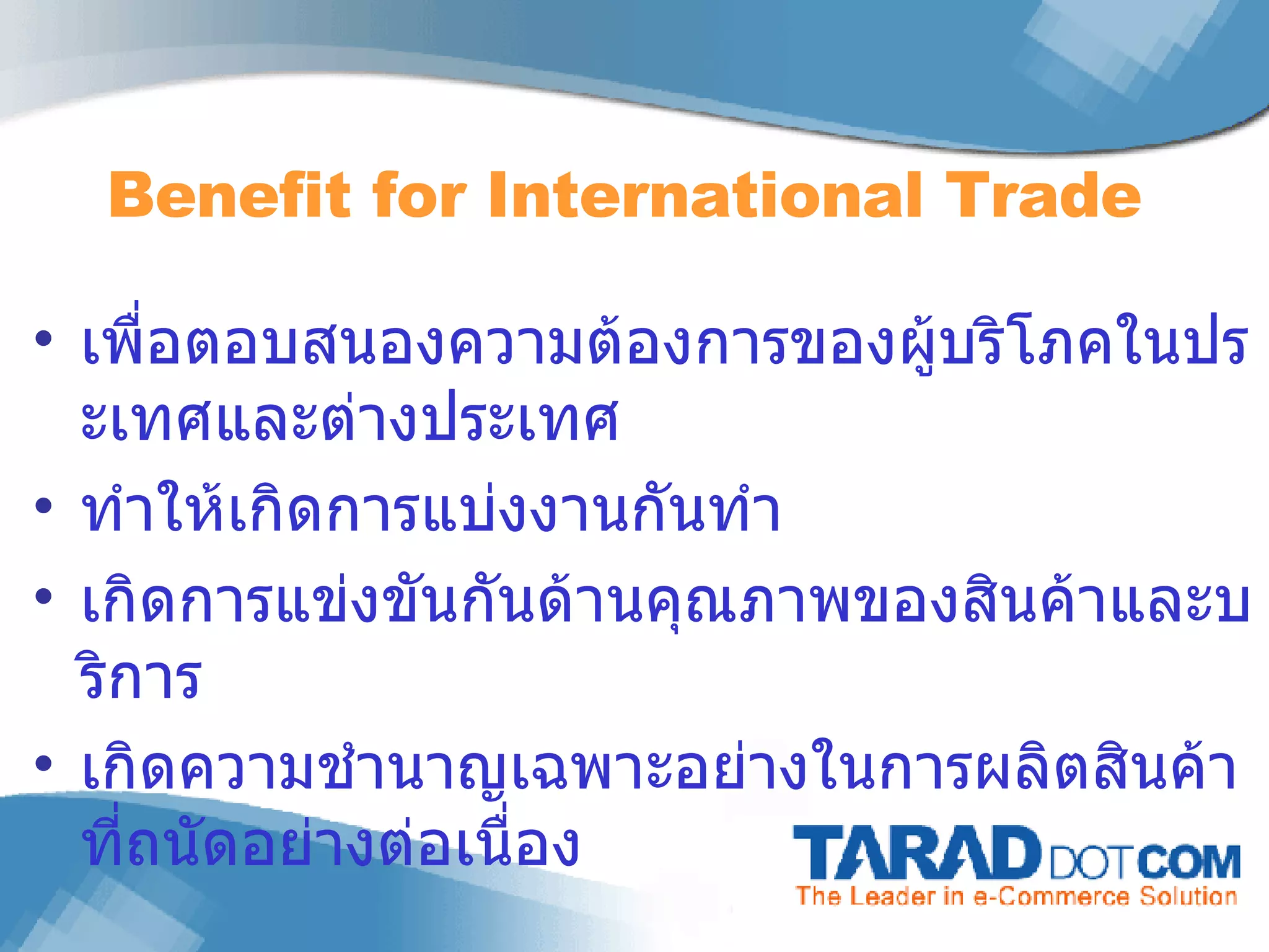 เพื่อตอบสนองความต้องการของผู้บริโภคในประเทศและต่างประเทศ  ทำให้เกิดการแบ่งงานกันทำ  เกิดการแข่งขันกันด้านคุณภาพของสินค้าและบริการ เกิดความชำนาญเฉพาะอย่างในการผลิตสินค้าที่ถนัดอย่างต่อเนื่อง Benefit for  International Trade 